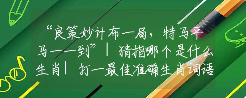 “良策妙计布一局,特马平马一一到”|猜指哪个是什么生肖|打一最佳准确生肖词语|释义作答词语赏析解释 “良策妙计布一局,特马平马一一到”|猜指哪个是什么生肖|打一最佳准确生肖词语|释义作答词语赏析解释
