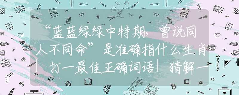 “蓝蓝绿绿中特期,曾说同人不同命”是准确指什么生肖|打一最佳正确词语|猜解一释义词语作答解释 “蓝蓝绿绿中特期,曾说同人不同命”是准确指什么生肖|打一最佳正确词语|猜解一释义词语作答解释