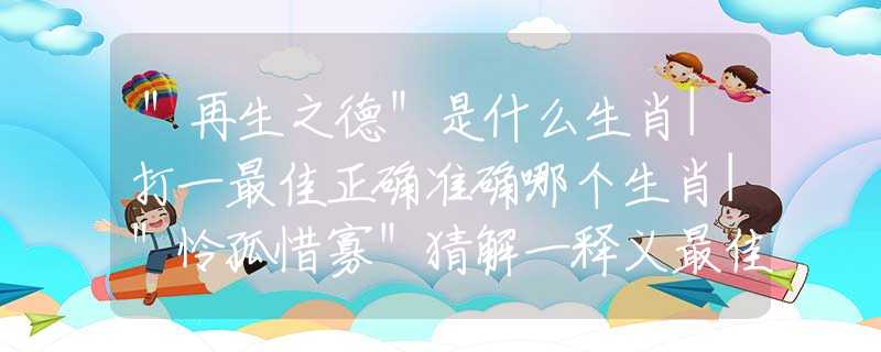 "再生之德"是什么生肖|打一最佳正确准确哪个生肖|"怜孤惜寡"猜解一释义最佳答案分析解释 "再生之德"是什么生肖|打一最佳正确准确哪个生肖|"怜孤惜寡"猜解一释义最佳答案分析解释