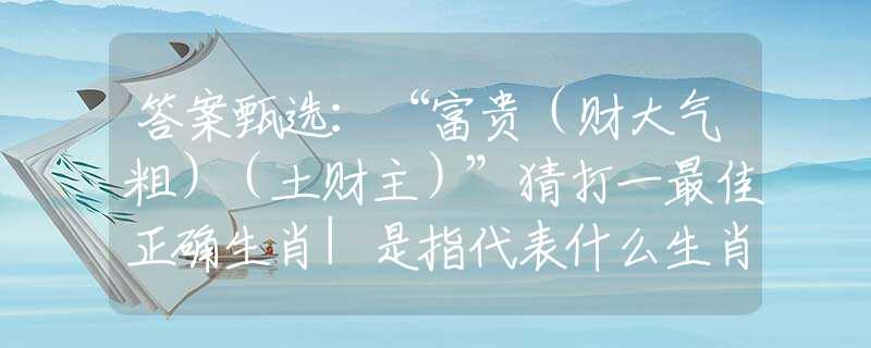 答案甄选:“富贵(财大气粗)(土财主)”猜打一最佳正确生肖|是指代表什么生肖|释义谜底分析解读 答案甄选:“富贵(财大气粗)(土财主)”猜打一最佳正确生肖|是指代表什么生肖|释义谜底分析解读