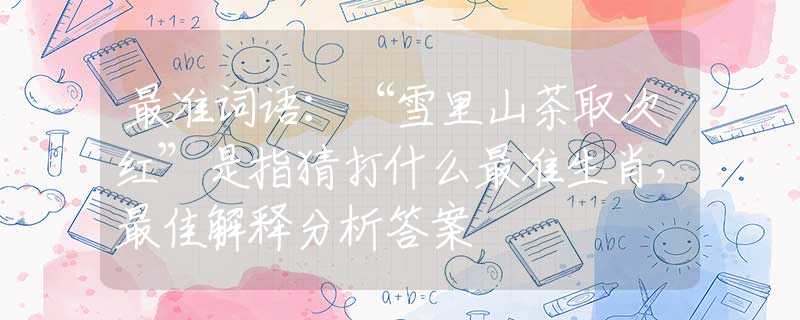 最准词语:“雪里山茶取次红”是指猜打什么最准生肖,最佳解释分析答案 最准词语:“雪里山茶取次红”是指猜打什么最准生肖,最佳解释分析答案