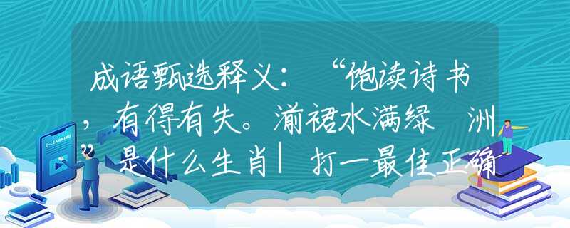 成语甄选释义:“饱读诗书,有得有失。湔裙水满绿蘋洲”是什么生肖|打一最佳正确生肖哪个准确|猜解词语溯源释义解释 成语甄选释义:“饱读诗书,有得有失。湔裙水满绿蘋洲”是什么生肖|打一最佳正确生肖哪个准确|猜解词语溯源释义解释