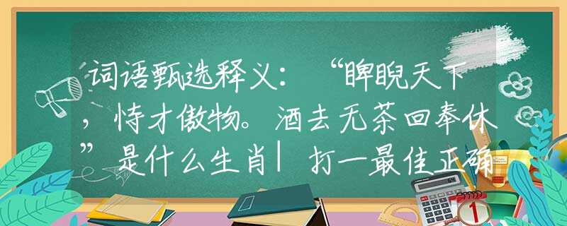 词语甄选释义:“睥睨天下,恃才傲物。酒去无茶回奉休”是什么生肖|打一最佳正确生肖哪个准确|猜解词语溯源释义解释 词语甄选释义:“睥睨天下,恃才傲物。酒去无茶回奉休”是什么生肖|打一最佳正确生肖哪个准确|猜解词语溯源释义解释