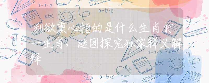 利欲熏心指的是什么生肖打一生肖，谜团探究独家释义解释