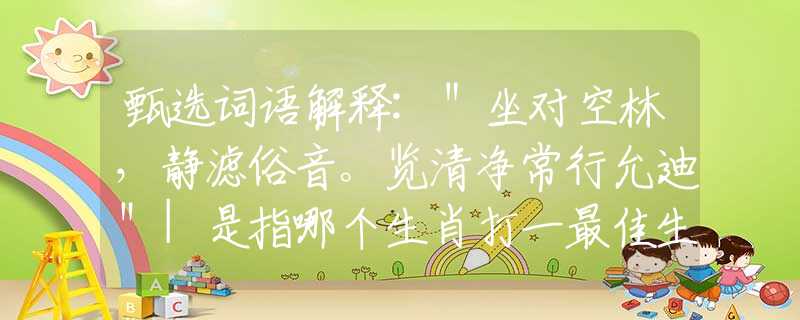 甄选词语解释:"坐对空林,静滤俗音。览清净常行允迪"|是指哪个生肖打一最佳生肖|猜打一释义作答词语解释 甄选词语解释:"坐对空林,静滤俗音。览清净常行允迪"|是指哪个生肖打一最佳生肖|猜打一释义作答词语解释