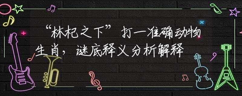 “林杞之下”打一准确动物生肖,谜底释义分析解释 “林杞之下”打一准确动物生肖,谜底释义分析解释