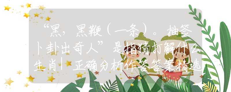 “黑,黑鞭(一条)。抽签卜卦出奇人”是指猜打解什么生肖|正确分析作答答案精选释义 “黑,黑鞭(一条)。抽签卜卦出奇人”是指猜打解什么生肖|正确分析作答答案精选释义