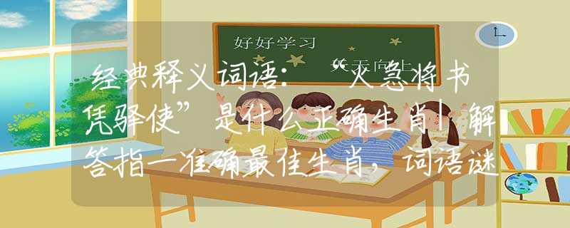 经典释义词语:“火急将书凭驿使”是什么正确生肖|解答指一准确最佳生肖,词语谜底剖解赏析 经典释义词语:“火急将书凭驿使”是什么正确生肖|解答指一准确最佳生肖,词语谜底剖解赏析