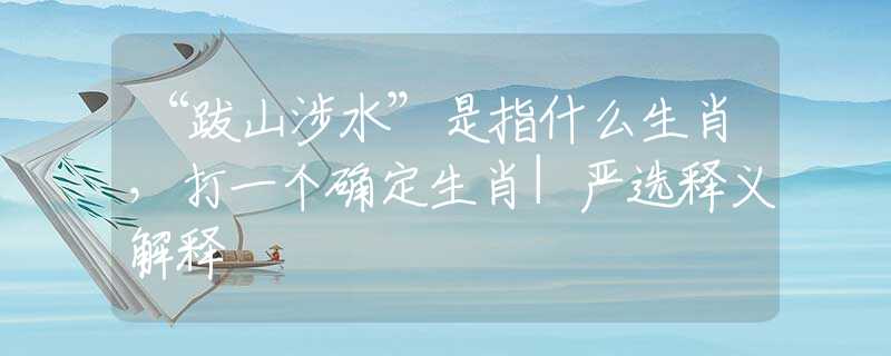 “跋山涉水”是指什么生肖,打一个确定生肖|严选释义解释 “跋山涉水”是指什么生肖,打一个确定生肖|严选释义解释