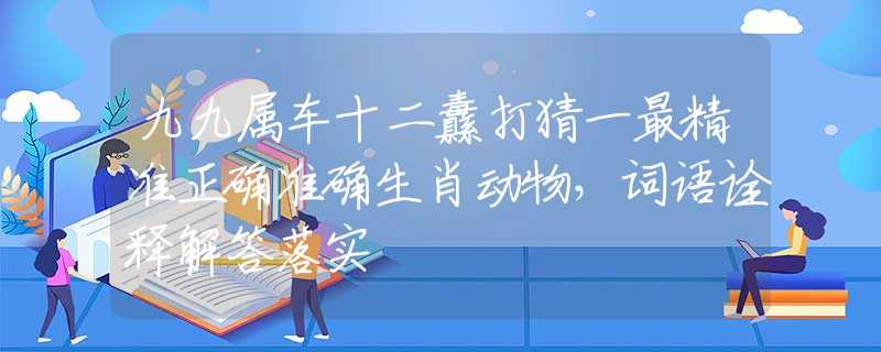 九九属车十二纛打猜一最精准正确准确生肖动物,词语诠释解答落实 九九属车十二纛打猜一最精准正确准确生肖动物,词语诠释解答落实