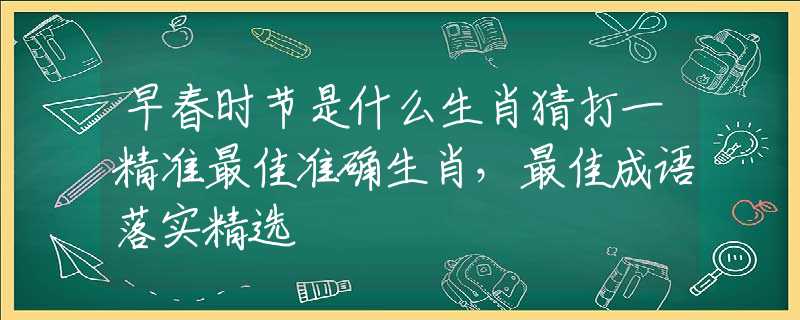 早春时节是什么生肖猜打一精准最佳准确生肖,最佳成语落实精选 早春时节是什么生肖猜打一精准最佳准确生肖,最佳成语落实精选
