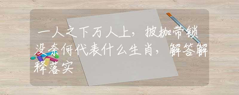 一人之下万人上,披枷带锁没奈何代表什么生肖,解答解释落实 一人之下万人上,披枷带锁没奈何代表什么生肖,解答解释落实