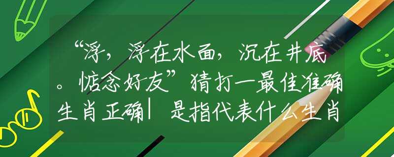 “浮，浮在水面，沉在井底。惦念好友”猜打一最佳准确生肖正确|是指代表什么生肖|解一释义谜底分析解释