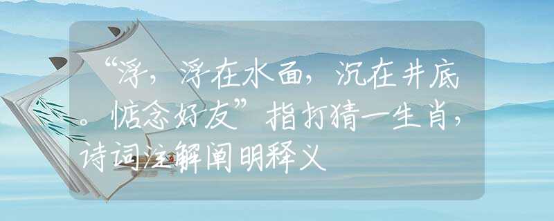 “浮，浮在水面，沉在井底。惦念好友”指打猜一生肖，诗词注解阐明释义