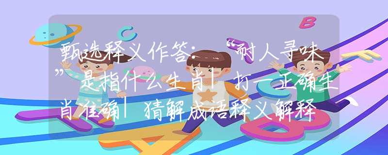 甄选释义作答：“耐人寻味”是指什么生肖|打一正确生肖准确|猜解成语释义解释