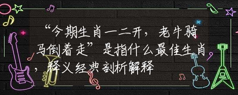 “今期生肖一二开，老牛骑马倒着走”是指什么最佳生肖，释义经典剖析解释