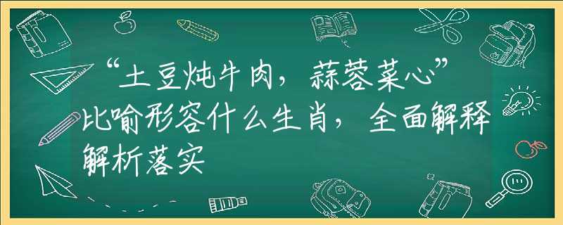 “土豆炖牛肉，蒜蓉菜心”比喻形容什么生肖，全面解释解析落实