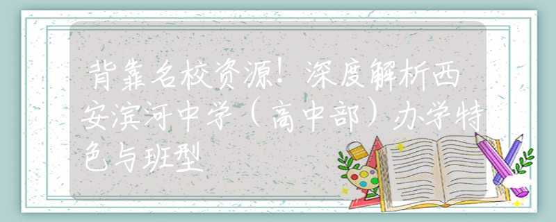 背靠名校资源！深度解析西安滨河中学（高中部）办学特色与班型