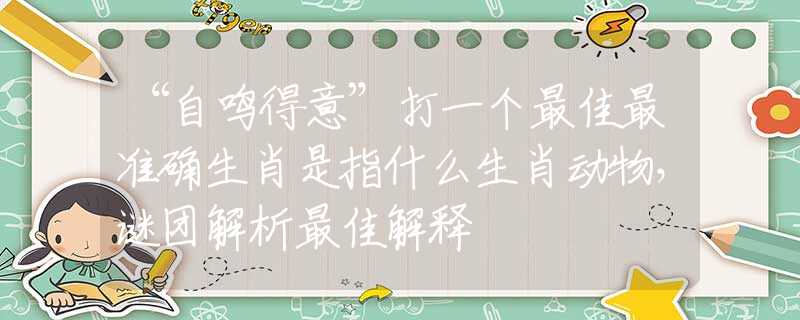 “自鸣得意”打一个最佳最准确生肖是指什么生肖动物，谜团解析最佳解释