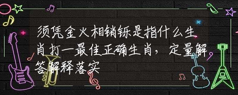 须凭金火相销铄是指什么生肖打一最佳正确生肖，定量解答解释落实