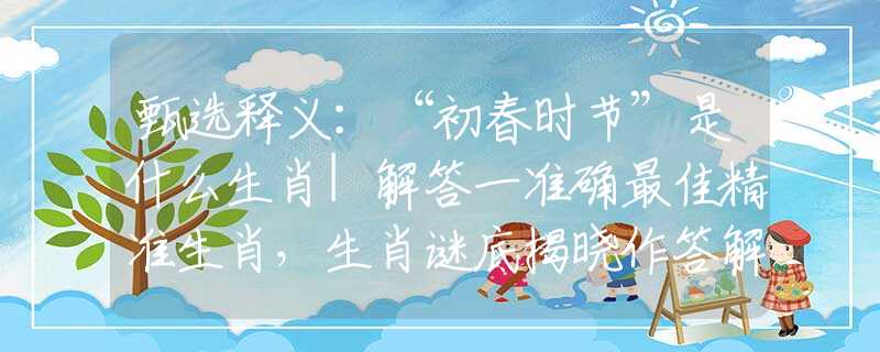 甄选释义：“初春时节”是什么生肖|解答一准确最佳精准生肖，生肖谜底揭晓作答解析