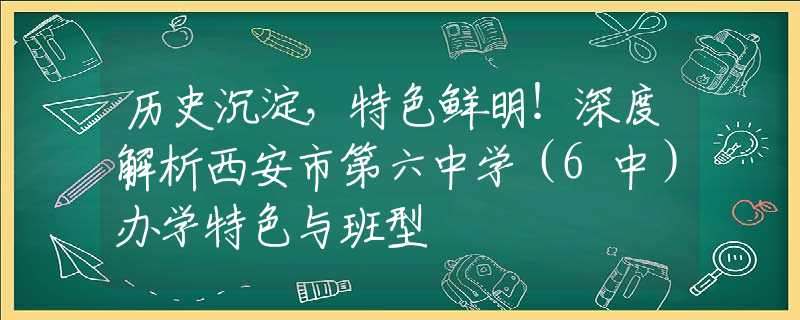 历史沉淀，特色鲜明！深度解析西安市第六中学（6中）办学特色与班型