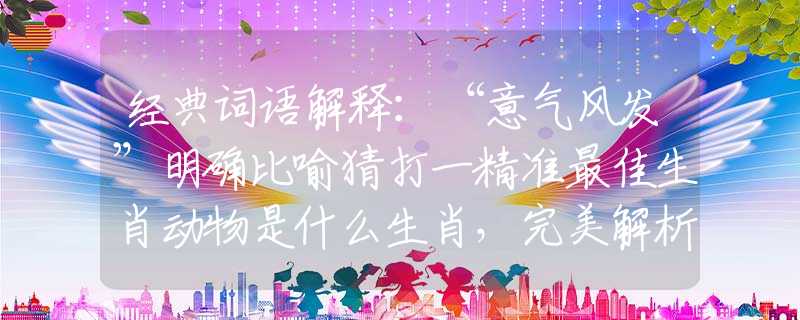 经典词语解释：“意气风发”明确比喻猜打一精准最佳生肖动物是什么生肖，完美解析落实
