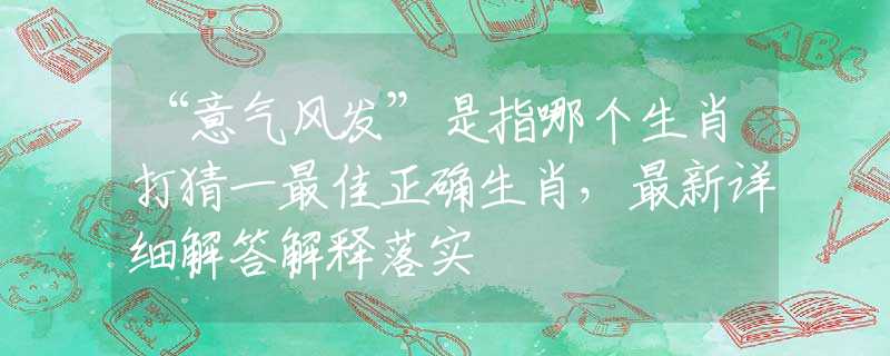 “意气风发”是指哪个生肖打猜一最佳正确生肖，最新详细解答解释落实