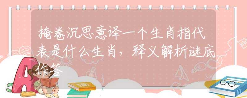 掩卷沉思意译一个生肖指代表是什么生肖，释义解析谜底作答