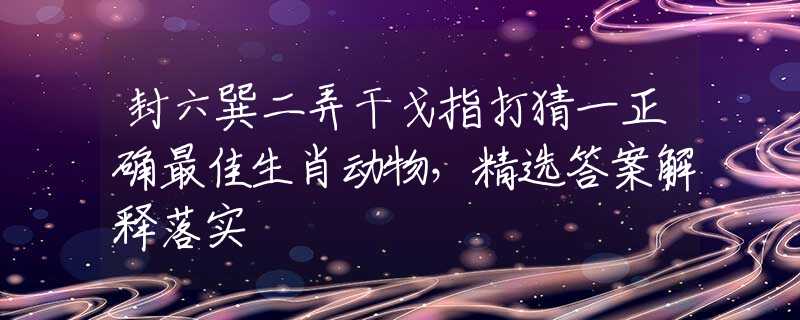 封六巽二弄干戈指打猜一正确最佳生肖动物，精选答案解释落实