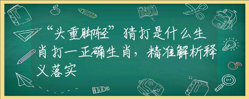 “头重脚轻”猜打是什么生肖打一正确生肖，精准解析释义落实