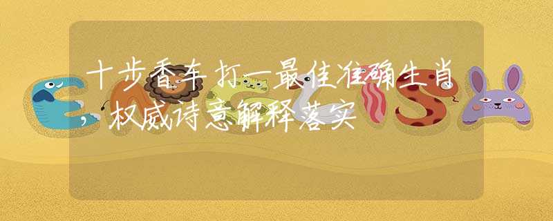 十步香车打一最佳准确生肖，权威诗意解释落实