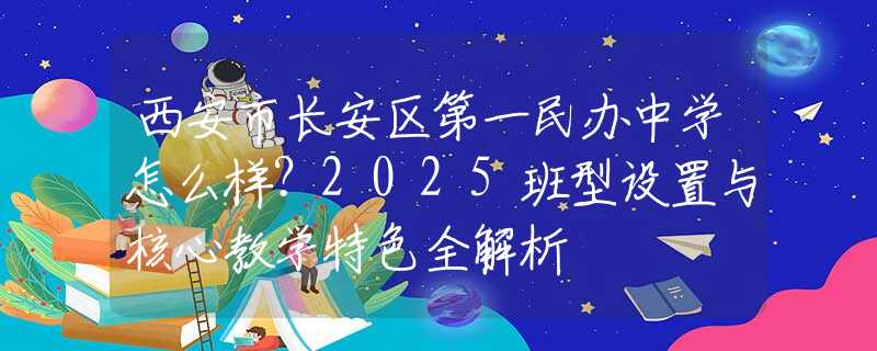 西安市长安区第一民办中学怎么样？2025班型设置与核心教学特色全解析