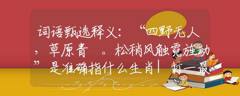 词语甄选释义：“四野无人，草原青蔥。松稍风触霓旌动”是准确指什么生肖|打一最佳正确词语|猜解一释义词语作答解释
