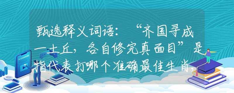 甄选释义词语：“齐国寻成一土丘，各自修完真面目”是指代表打哪个准确最佳生肖,猜解一最新词语释义解释