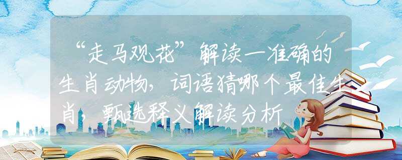 “走马观花”解读一准确的生肖动物，词语猜哪个最佳生肖，甄选释义解读分析