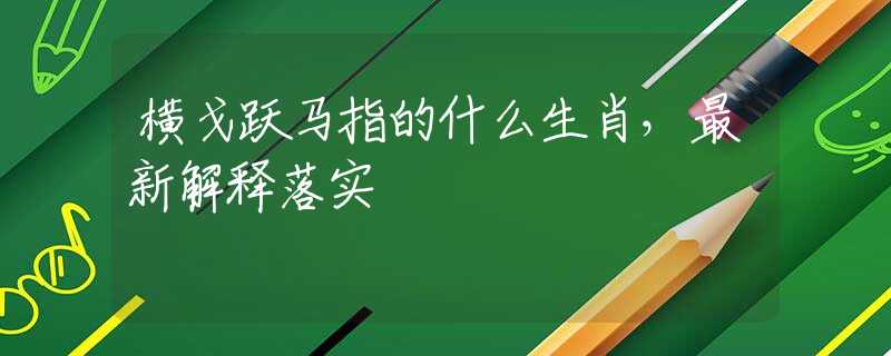 横戈跃马指的什么生肖，最新解释落实