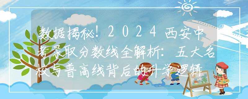 数据揭秘！2024西安中考录取分数线全解析：五大名校与普高线背后的升学逻辑