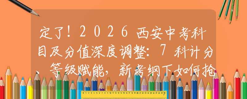 定了！2026西安中考科目及分值深度调整：7科计分、等级赋能，新考纲下如何抢分？