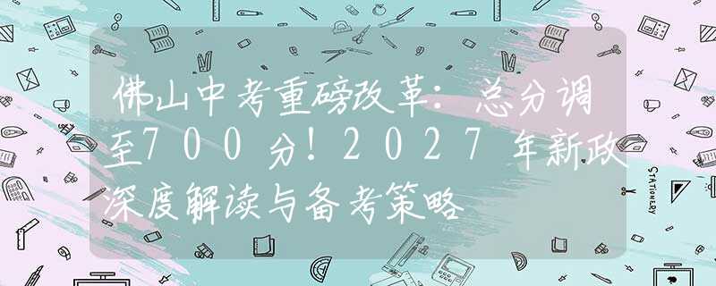 佛山中考重磅改革：总分调至700分！2027年新政深度解读与备考策略