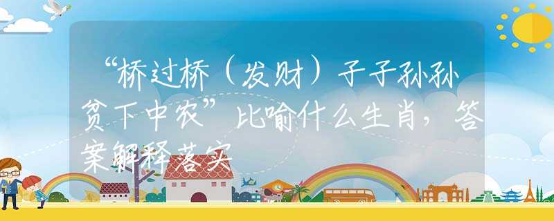 “桥过桥（发财）子子孙孙贫下中农”比喻什么生肖，答案解释落实