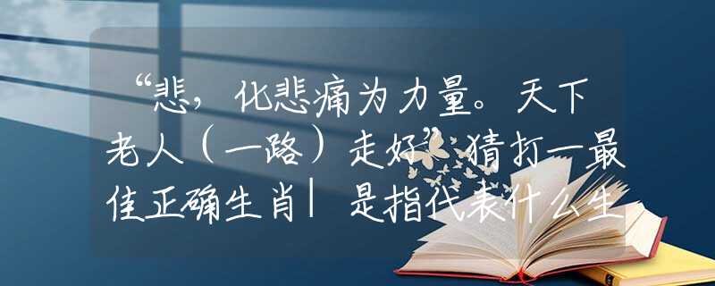 “悲，化悲痛为力量。天下老人（一路）走好”猜打一最佳正确生肖|是指代表什么生肖|精准词语诠释解答