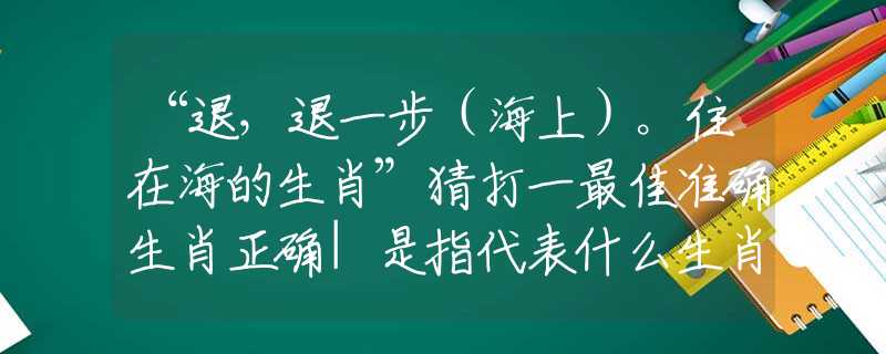“退，退一步（海上）。住在海的生肖”猜打一最佳准确生肖正确|是指代表什么生肖|解一释义谜底分析解释