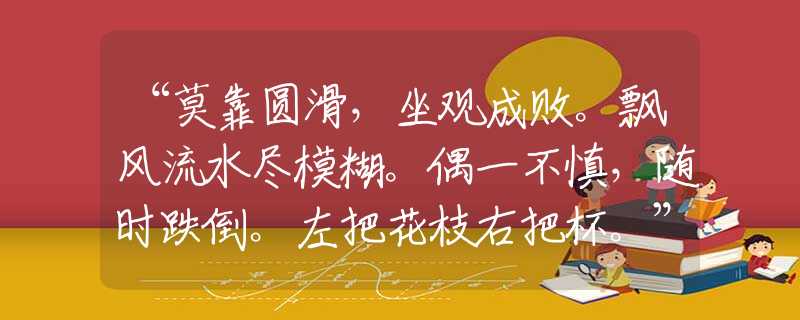 “莫靠圆滑，坐观成败。飘风流水尽模糊。偶一不慎，随时跌倒。左把花枝右把杯。”甄选解释释义