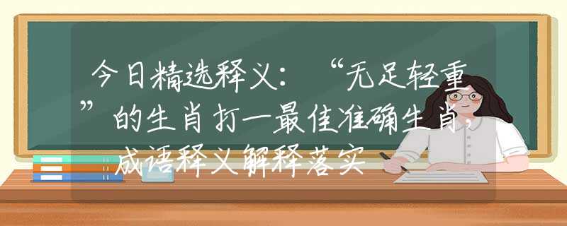 今日精选释义：“无足轻重”的生肖打一最佳准确生肖， 成语释义解释落实