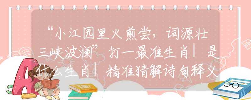 “小江园里火煎尝，词源壮三峡波澜”打一最准生肖|是什么生肖|精准猜解诗句释义