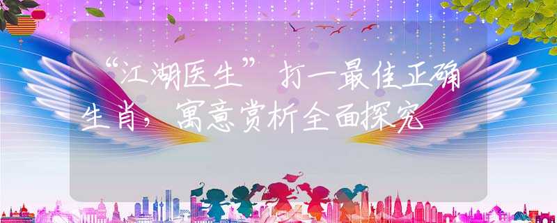 “江湖医生”打一最佳正确生肖，寓意赏析全面探究