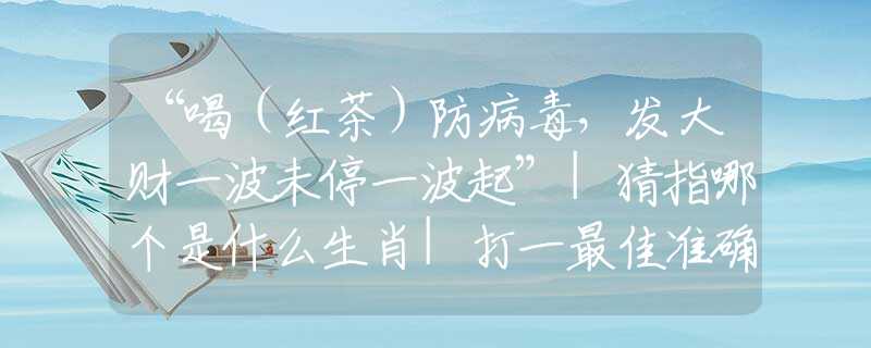 “喝（红茶）防病毒，发大财一波未停一波起”|猜指哪个是什么生肖|打一最佳准确生肖词语|释义作答词语赏析解释