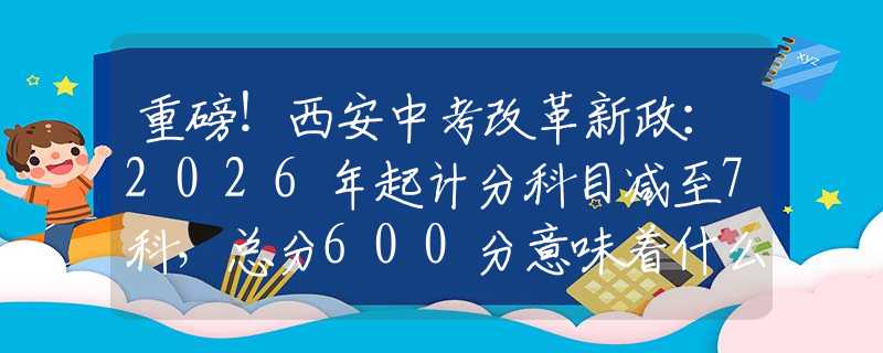 重磅！西安中考改革新政：2026年起计分科目减至7科，总分600分意味着什么？