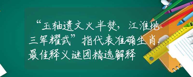 “玉轴遗文火半焚，江淮地三军耀武”指代表准确生肖,最佳释义谜团精选解释